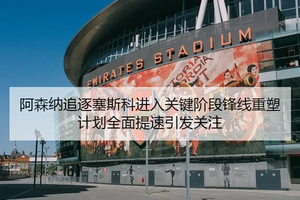 阿森纳追逐塞斯科进入关键阶段锋线重塑计划全面提速引发关注