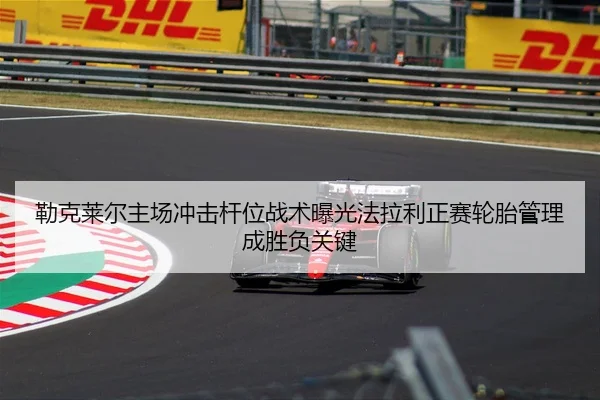 勒克莱尔主场冲击杆位战术曝光法拉利正赛轮胎管理成胜负关键