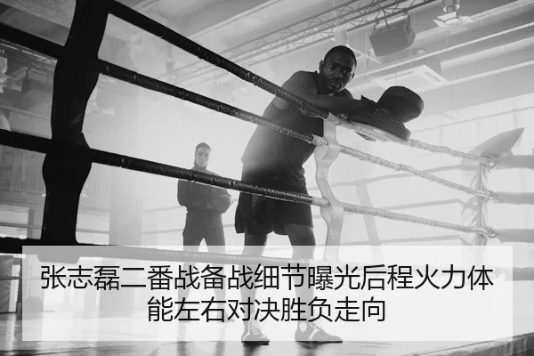 张志磊二番战备战细节曝光后程火力体能左右对决胜负走向