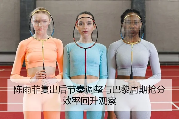 陈雨菲复出后节奏调整与巴黎周期抢分效率回升观察 | NG tiyu